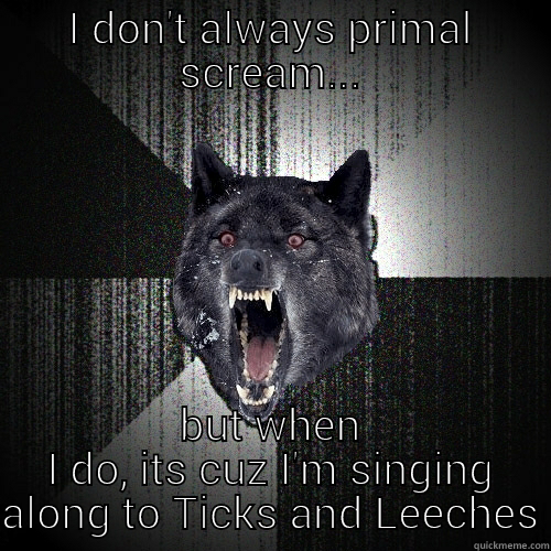 I DON'T ALWAYS PRIMAL SCREAM... BUT WHEN I DO, ITS CUZ I'M SINGING ALONG TO TICKS AND LEECHES Insanity Wolf