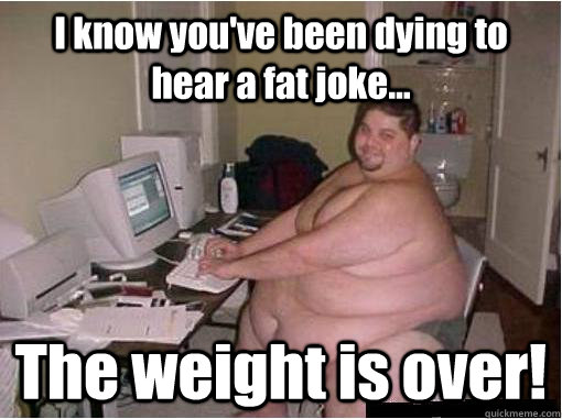 I know you've been dying to hear a fat joke... The weight is over!  