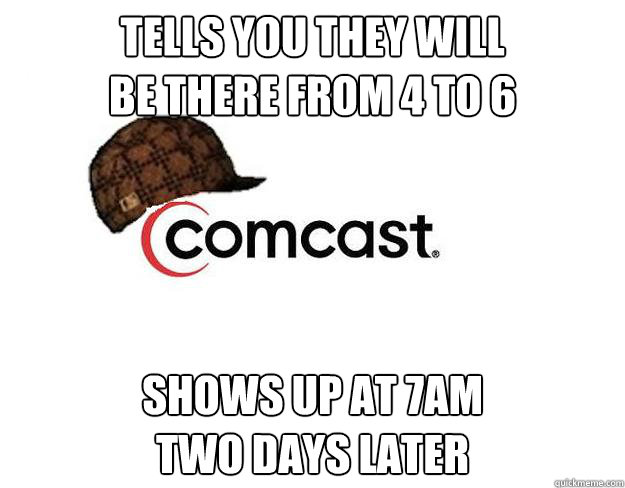 Tells you they will
be there from 4 to 6 Shows up at 7am 
two days later - Tells you they will
be there from 4 to 6 Shows up at 7am 
two days later  Scumbag comcast