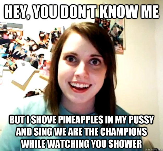 Hey, you don't know me but i shove pineapples in my pussy and sing we are the champions while watching you shower  Overly Attached Girlfriend