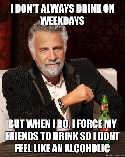 I don't always drink on weekdays
 but when i do, i force my friends to drink so i dont feel like an alcoholic  The Most Interesting Man In The World