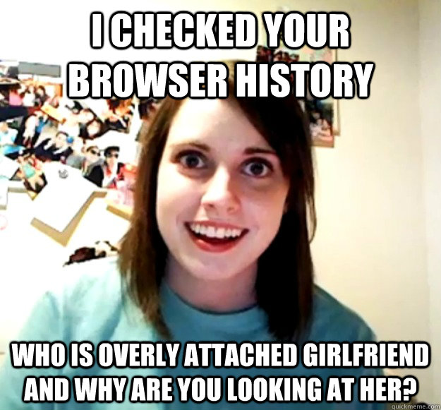 I checked your browser history Who is Overly Attached Girlfriend and why are you looking at her?  Overly Attached Girlfriend