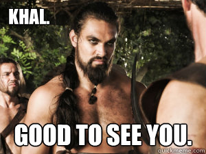 Khal. GOOD TO SEE YOU.  