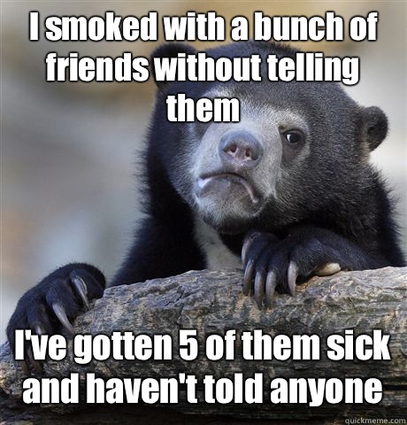 I smoked with a bunch of friends without telling them I've gotten 5 of them sick and haven't told anyone  Confession Bear