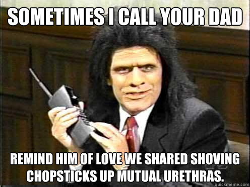 Sometimes I call your dad remind him of love we shared shoving chopsticks up mutual urethras. - Sometimes I call your dad remind him of love we shared shoving chopsticks up mutual urethras.  Unfrozen Caveman Lawyer