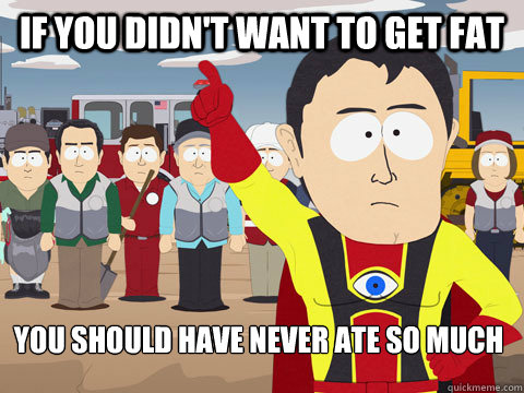 If you didn't want to get fat you should have never ate so much  Captain Hindsight