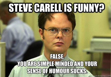 STEVE CARELL IS FUNNY? FALSE.  
YOU ARE SIMPLE MINDED AND YOUR SENSE OF HUMOUR SUCKS. - STEVE CARELL IS FUNNY? FALSE.  
YOU ARE SIMPLE MINDED AND YOUR SENSE OF HUMOUR SUCKS.  Schrute
