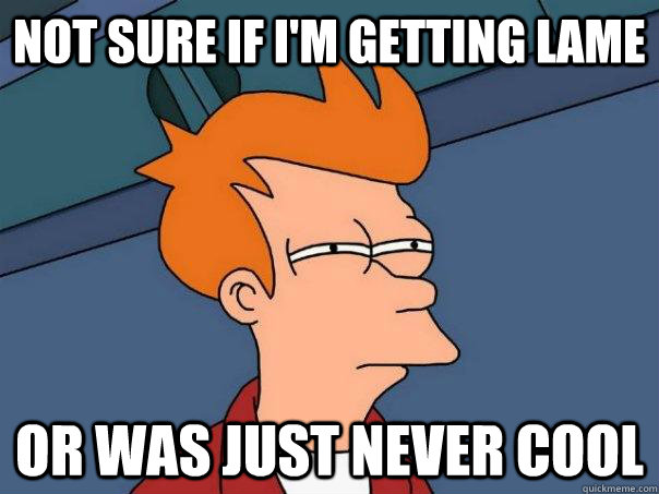 Not sure if I'm getting lame Or was just never cool  Futurama Fry