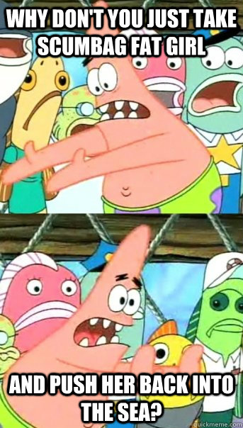 Why don't you just take Scumbag fat girl and push her back into the sea?  Push it somewhere else Patrick