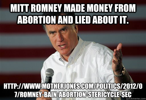 Mitt Romney made money from abortion and lied about it. http://www.motherjones.com/politics/2012/07/romney-bain-abortion-stericycle-sec - Mitt Romney made money from abortion and lied about it. http://www.motherjones.com/politics/2012/07/romney-bain-abortion-stericycle-sec  Romney Gotta Jibboo