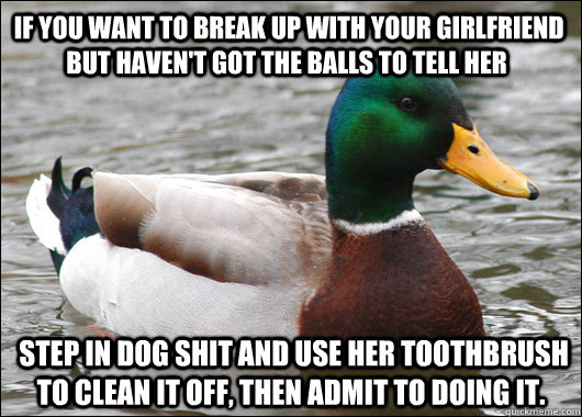  If you want to break up with your girlfriend but haven't got the balls to tell her  step in dog shit and use her toothbrush to clean it off, then admit to doing it.   Actual Advice Mallard