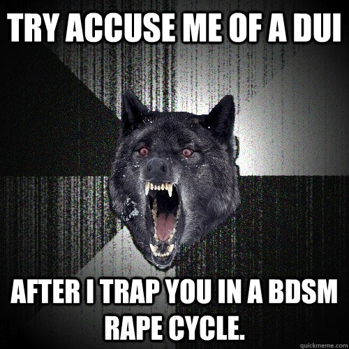 Try accuse me of a DUI After I trap you in a BDSM rape cycle.   Insanity Wolf