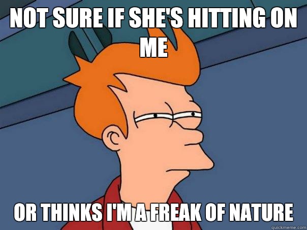 Not sure if she's hitting on me Or thinks I'm a freak of nature   Futurama Fry