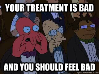 Your treatment is bad and you should feel bad  Bad Zoidberg