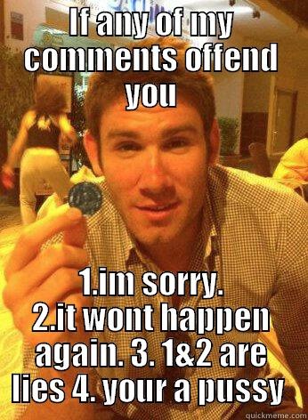 IF ANY OF MY COMMENTS OFFEND YOU 1.IM SORRY. 2.IT WONT HAPPEN AGAIN. 3. 1&2 ARE LIES 4. YOUR A PUSSY  Misc
