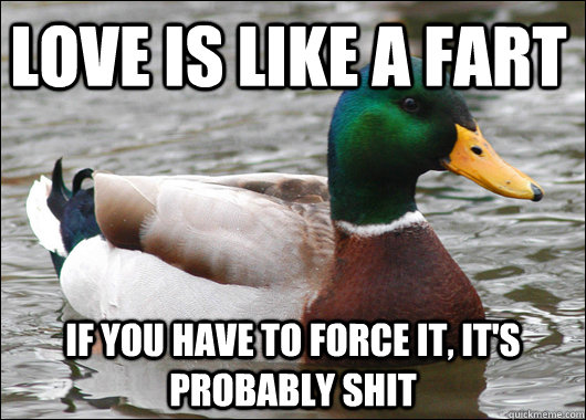 Love is like a fart if you have to force it, it's probably shit  Actual Advice Mallard