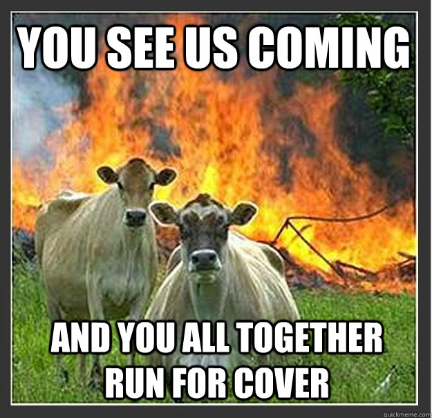 You see us coming and you all together run for cover  Evil cows