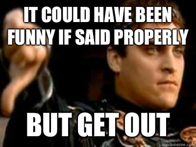 It could have been funny if said properly But get out  Downvoting Roman