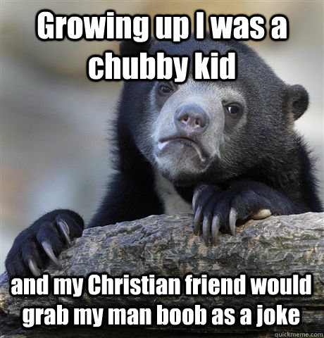 Growing up I was a chubby kid and my Christian friend would grab my man boob as a joke  Confession Bear