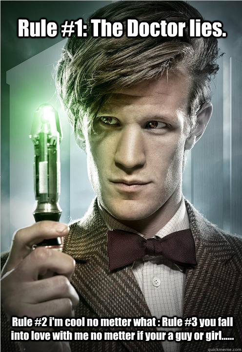 Rule #1: The Doctor lies. Rule #2 i'm cool no metter what : Rule #3 you fall into love with me no metter if your a guy or girl...... - Rule #1: The Doctor lies. Rule #2 i'm cool no metter what : Rule #3 you fall into love with me no metter if your a guy or girl......  Doctor Who