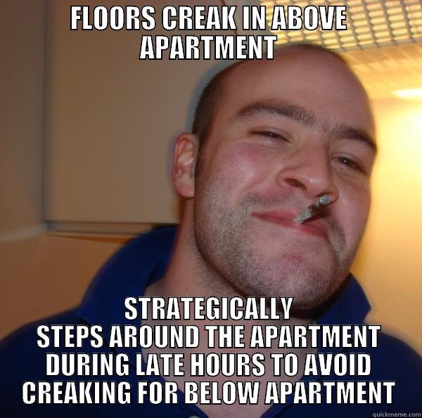 FLOORS CREAK IN ABOVE APARTMENT STRATEGICALLY STEPS AROUND THE APARTMENT DURING LATE HOURS TO AVOID CREAKING FOR BELOW APARTMENT Good Guy Greg 