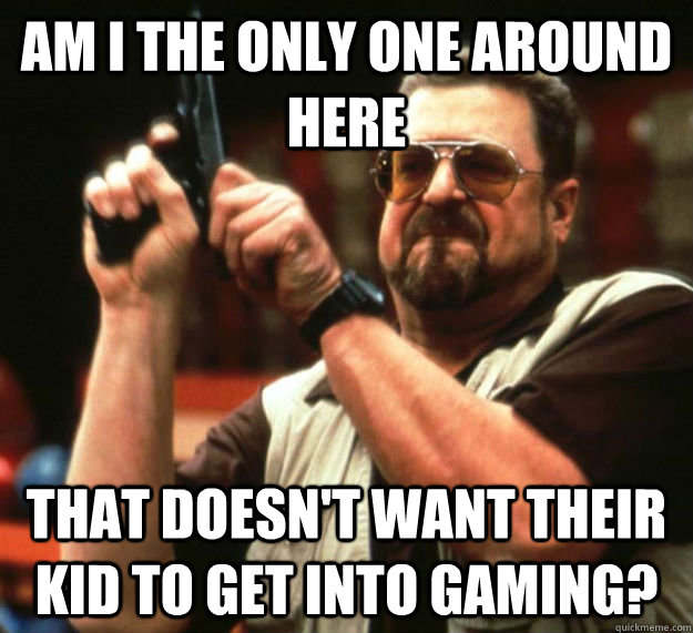 AM I THE ONLY ONE AROUND HERE That doesn't want their kid to get into gaming?  Am I the only one around here1