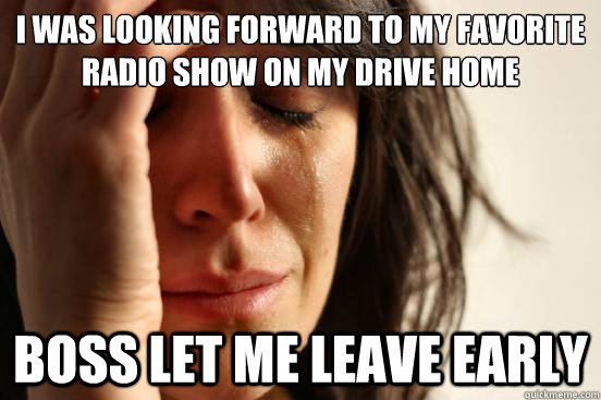 I was looking forward to my favorite radio show on my drive home Boss let me leave early  First World Problems