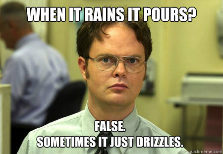 When it rains it pours? False. 
sometimes it just drizzles.  Dwight