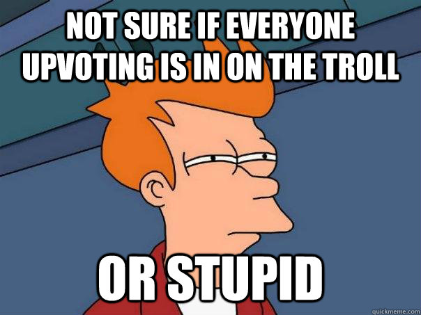 not sure if everyone upvoting is in on the troll or stupid  Futurama Fry