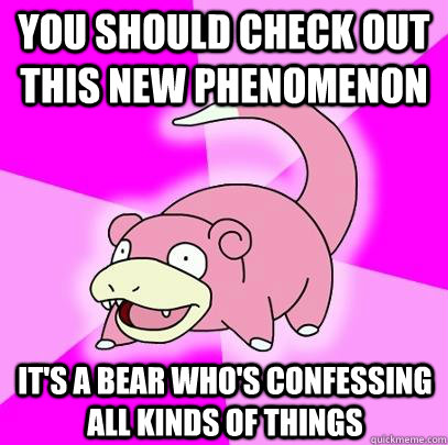 You should check out this new phenomenon It's a bear who's confessing all kinds of things  Slowpoke