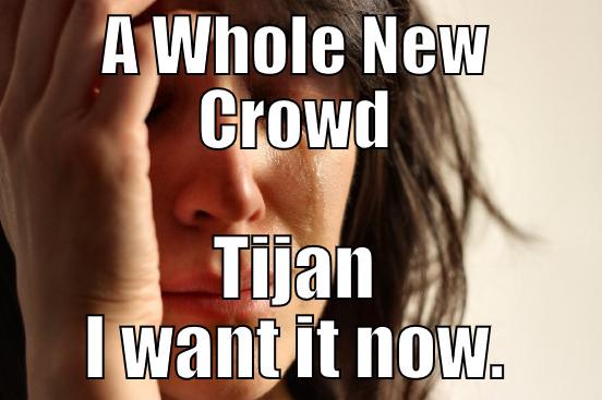 A WHOLE NEW CROWD TIJAN I WANT IT NOW. First World Problems