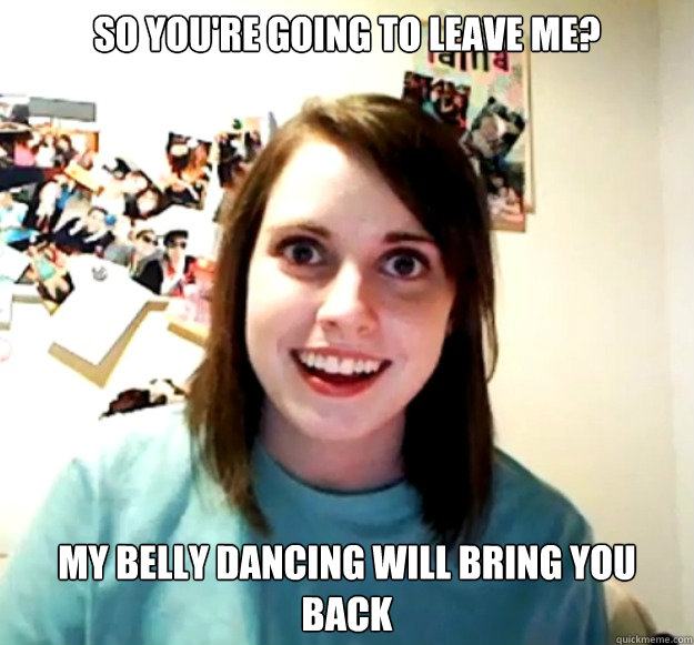 SO YOU'RE GOING TO LEAVE ME? MY BELLY DANCING WILL BRING YOU BACK  Overly Attached Girlfriend