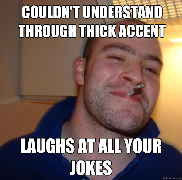 Couldn't understand through thick accent Laughs at all your jokes
