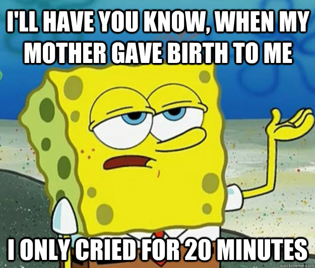 I'll have you know, when my mother gave birth to me I only cried for 20 minutes - I'll have you know, when my mother gave birth to me I only cried for 20 minutes  How tough am I