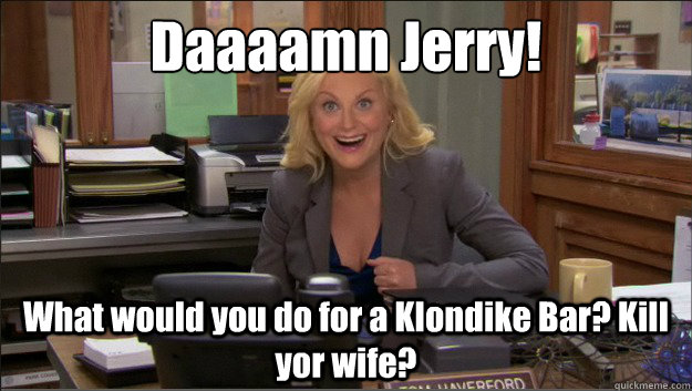 Daaaamn Jerry! What would you do for a Klondike Bar? Kill yor wife?  