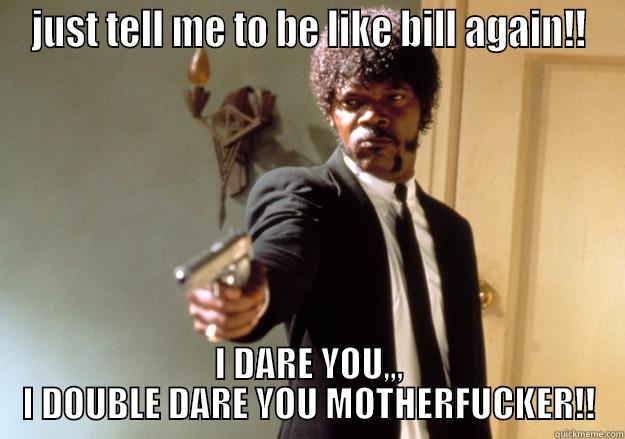 JUST TELL ME TO BE LIKE BILL AGAIN!! I DARE YOU,,, I DOUBLE DARE YOU MOTHERFUCKER!! Samuel L Jackson