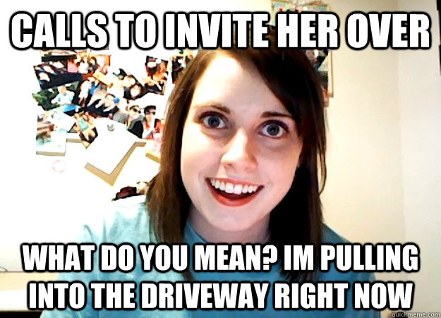 Calls to invite her over  what do you mean? im pulling into the driveway right now  Overly Attached Girlfriend