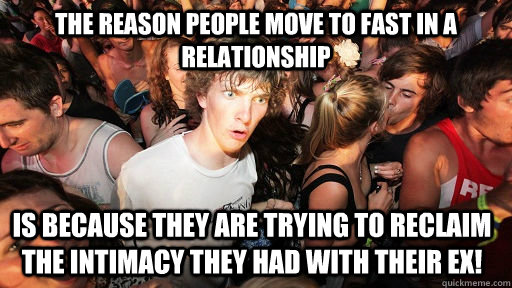 The reason people move to fast in a relationship  is because they are trying to reclaim the intimacy they had with their ex!  Sudden Clarity Clarence