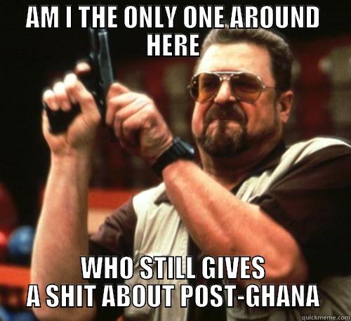 Your title doesn't look funny enough. Be creative! :) - AM I THE ONLY ONE AROUND HERE WHO STILL GIVES A SHIT ABOUT POST-GHANA Am I The Only One Around Here
