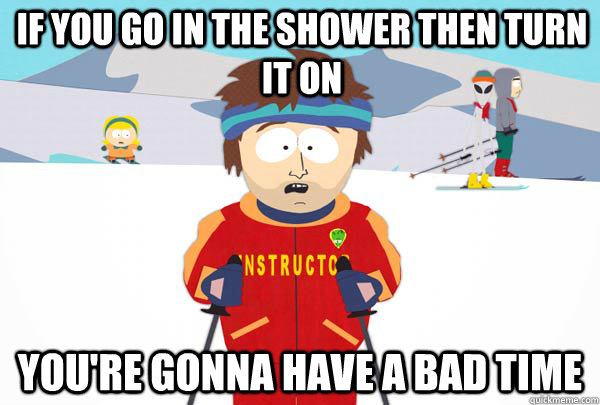 If you go in the shower then turn it on You're gonna have a bad time  Super Cool Ski Instructor
