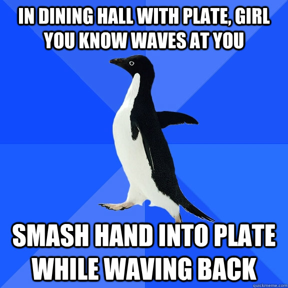 In dining hall with plate, girl you know waves at you Smash hand into plate while waving back   Socially Awkward Penguin