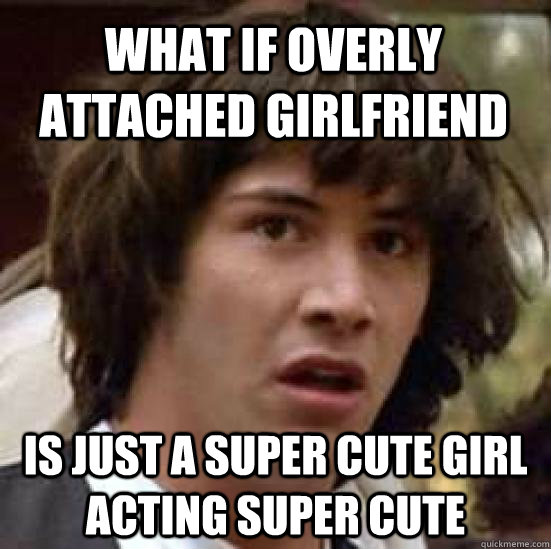 What if Overly Attached Girlfriend  is just a super cute girl acting super cute  conspiracy keanu