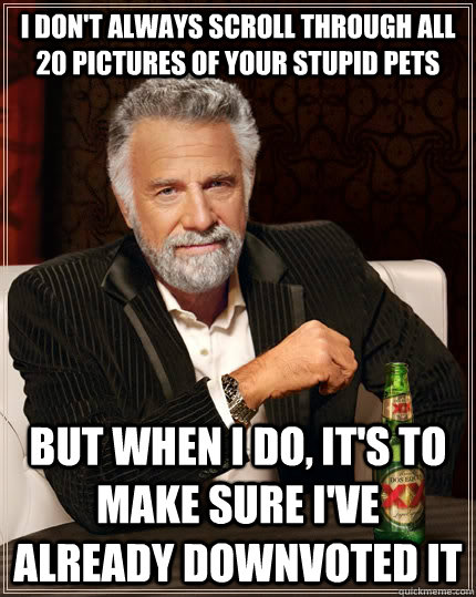 I don't always scroll through all 20 pictures of your stupid pets but when I do, it's to make sure I've already downvoted it  The Most Interesting Man In The World