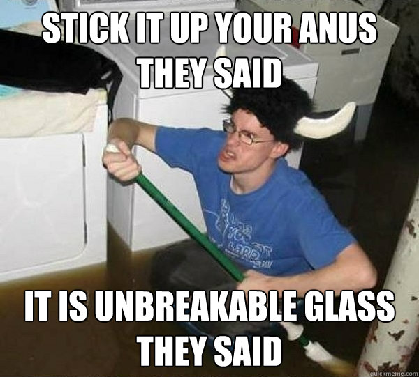STICK IT UP YOUR ANUS THEY SAID
 IT IS UNBREAKABLE GLASS THEY SAID  They said