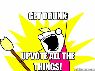 Get drunk Upvote all the things!  All The Things