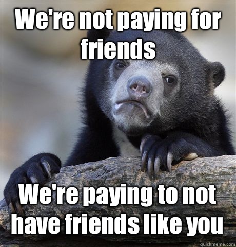 We're not paying for friends We're paying to not have friends like you  Confession Bear