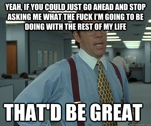 yeah, if you could just go ahead and stop asking me what the fuck i'm going to be doing with the rest of my life that'D be great  