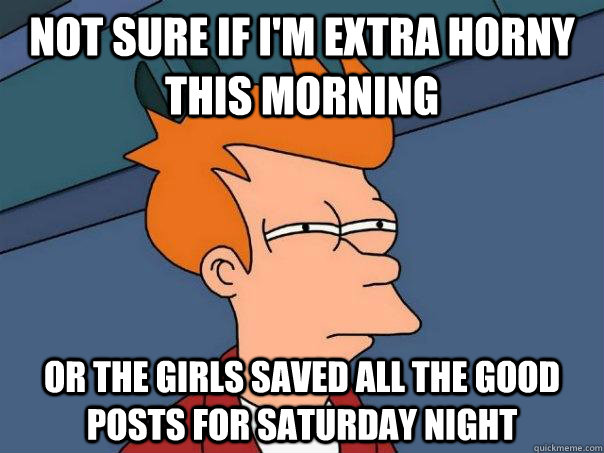 Not sure if i'm extra horny this morning or the girls saved all the good posts for saturday night  Futurama Fry