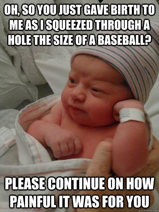 Oh, so you just gave birth to me as I squeezed through a hole the size of a baseball? please continue on how painful it was for you   