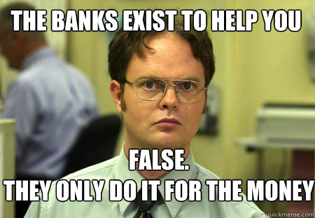 The banks exist to help you FALSE.  
they only do it for the money  Schrute